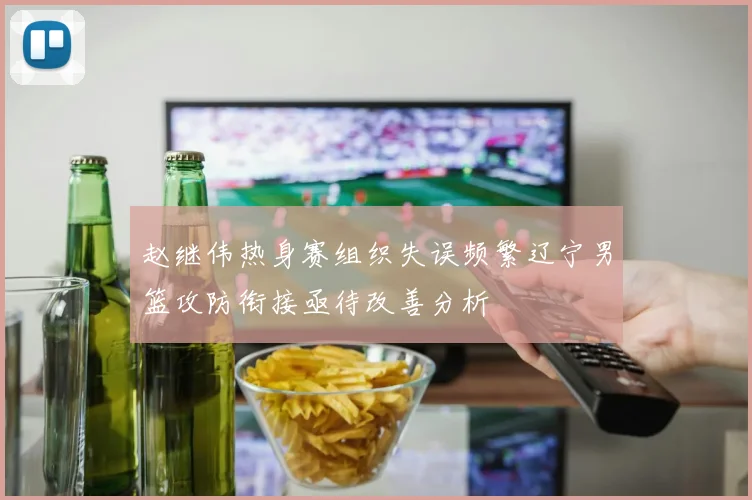 赵继伟热身赛组织失误频繁辽宁男篮攻防衔接亟待改善分析