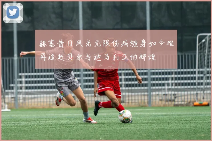 赫塞昔日风光无限伤病缠身如今难再追赶贝尔与迪马利亚的辉煌