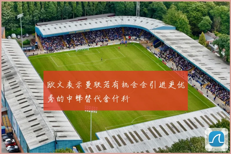 欧文表示曼联若有机会会引进更优秀的中锋替代舍什科