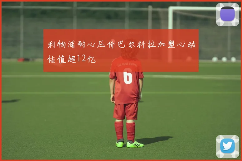 利物浦耐心压价巴尔科拉加盟心动估值超12亿