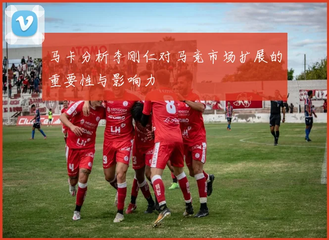 马卡分析李刚仁对马竞市场扩展的重要性与影响力