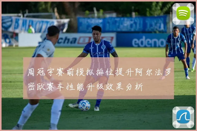 周冠宇赛前模拟排位提升阿尔法罗密欧赛车性能升级效果分析