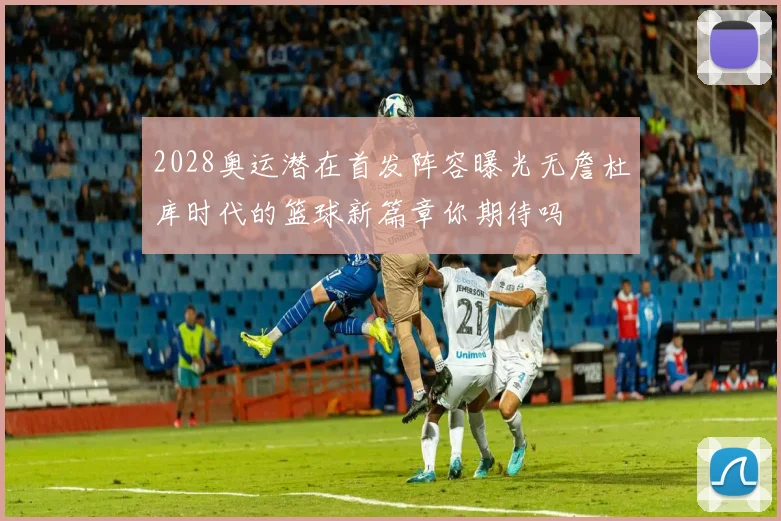 2028奥运潜在首发阵容曝光无詹杜库时代的篮球新篇章你期待吗
