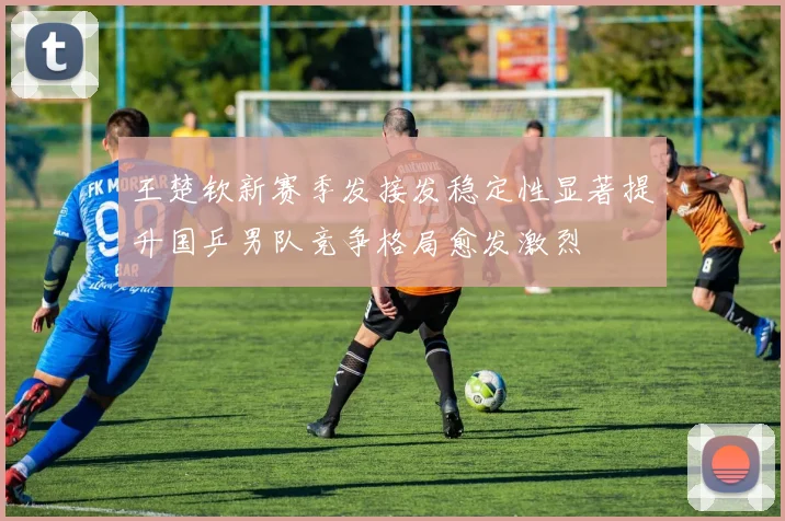 王楚钦新赛季发接发稳定性显著提升国乒男队竞争格局愈发激烈