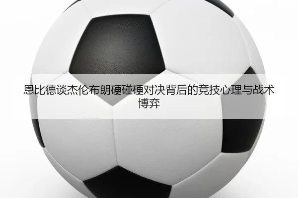 恩比德谈杰伦布朗硬碰硬对决背后的竞技心理与战术博弈